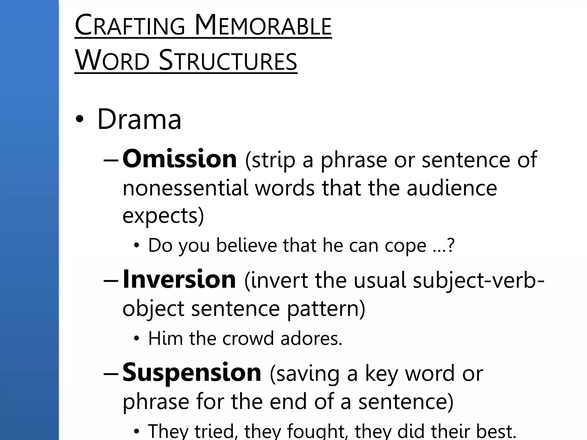 CRAFTING MEMORABLE
WORD STRUCTURES
• Drama
–Omission (strip a phrase or sentence of
nonessential words that the audience
expects)
• Do you believe that he can cope …?
–Inversion (invert the usual subject-verb-
object sentence pattern)
• Him the crowd adores.
–Suspension (saving a key word or
phrase for the end of a sentence)
• They tried, they fought, they did their best.
 
