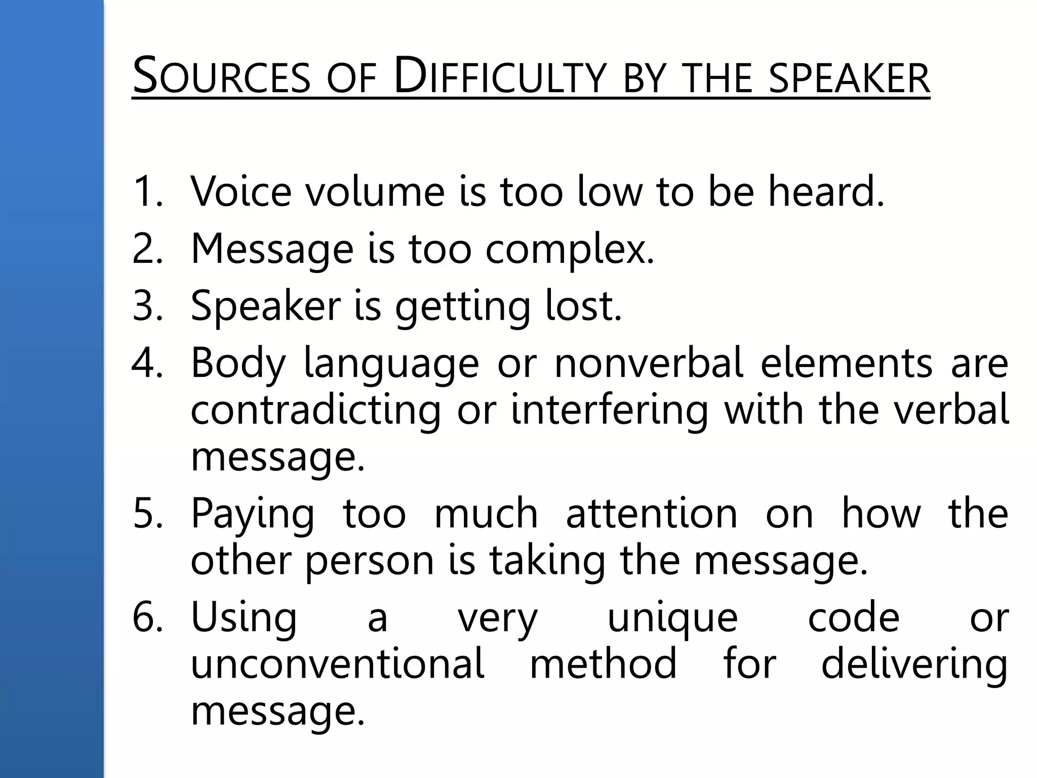 SOURCES OF DIFFICULTY BY THE SPEAKER
1. Voice volume is too low to be heard.
2. Message is too complex.
3. Speaker is getting lost.
4. Body language or nonverbal elements are
contradicting or interfering with the verbal
message.
5. Paying too much attention on how the
other person is taking the message.
6. Using a very unique code or
unconventional method for delivering
message.
 
