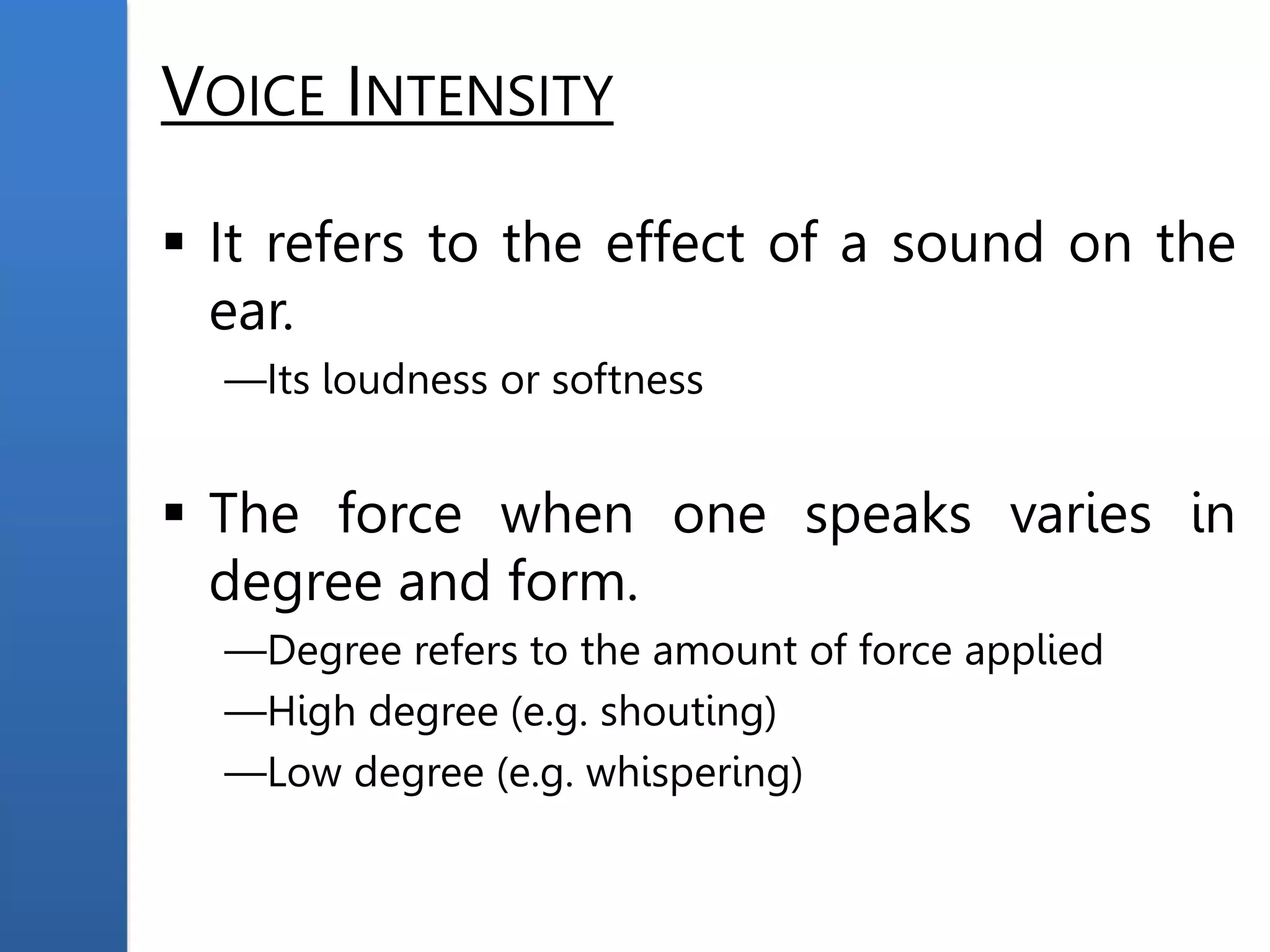 VOICE INTENSITY
 It refers to the effect of a sound on the
ear.
—Its loudness or softness
 The force when one speaks varies in
degree and form.
—Degree refers to the amount of force applied
—High degree (e.g. shouting)
—Low degree (e.g. whispering)
 