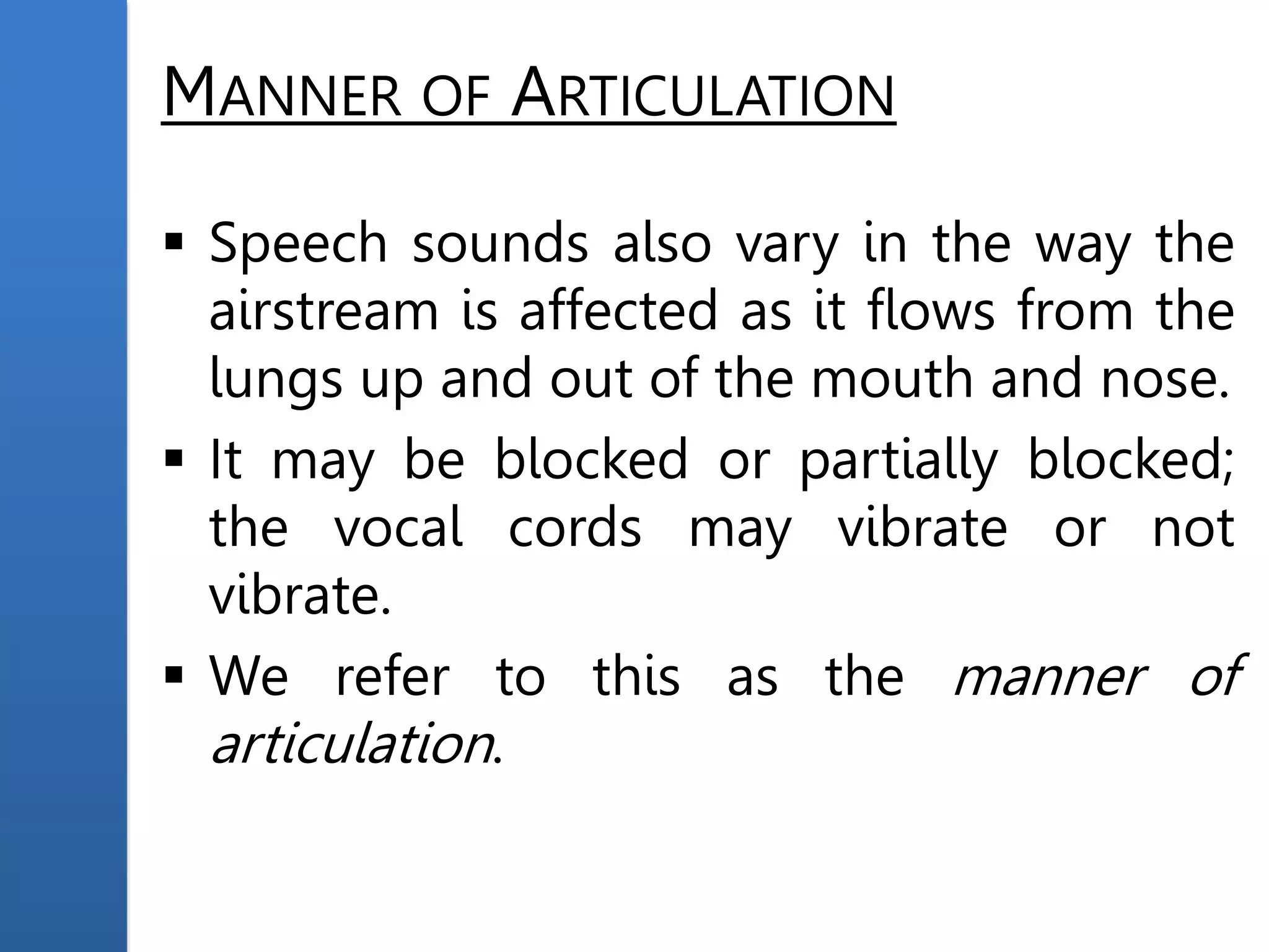 MANNER OF ARTICULATION
 Speech sounds also vary in the way the
airstream is affected as it flows from the
lungs up and out of the mouth and nose.
 It may be blocked or partially blocked;
the vocal cords may vibrate or not
vibrate.
 We refer to this as the manner of
articulation.
 