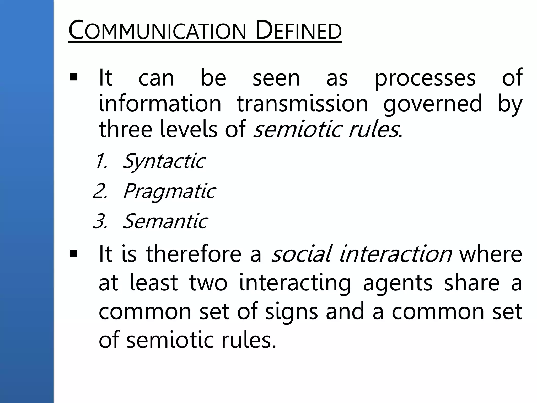 COMMUNICATION DEFINED
 It can be seen as processes of
information transmission governed by
three levels of semiotic rules.
1. Syntactic
2. Pragmatic
3. Semantic
 It is therefore a social interaction where
at least two interacting agents share a
common set of signs and a common set
of semiotic rules.
 