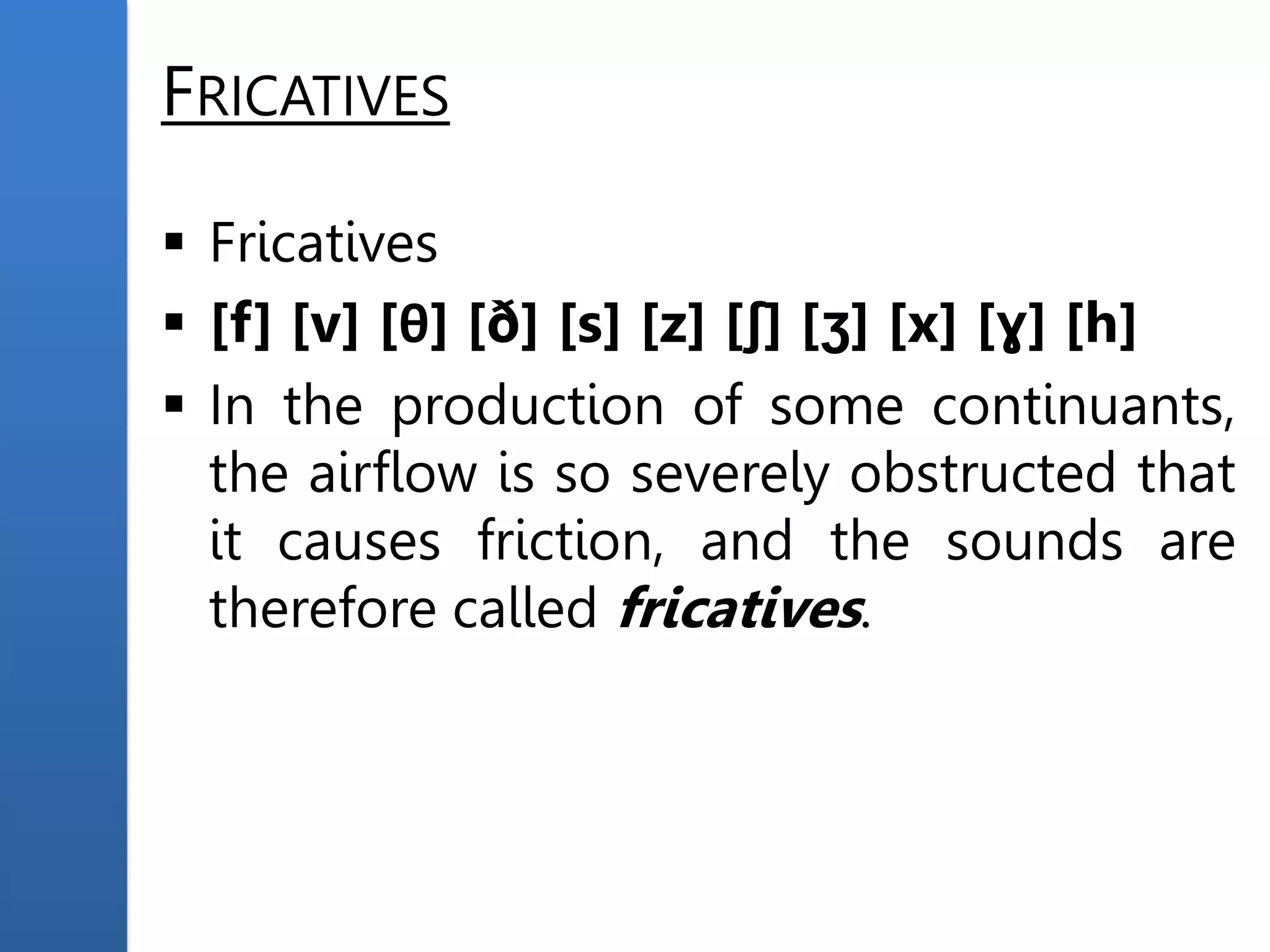 FRICATIVES
 Fricatives
 [f] [v] [θ] [ð] [s] [z] [ʃ] [ʒ] [x] [ɣ] [h]
 In the production of some continuants,
the airflow is so severely obstructed that
it causes friction, and the sounds are
therefore called fricatives.
 