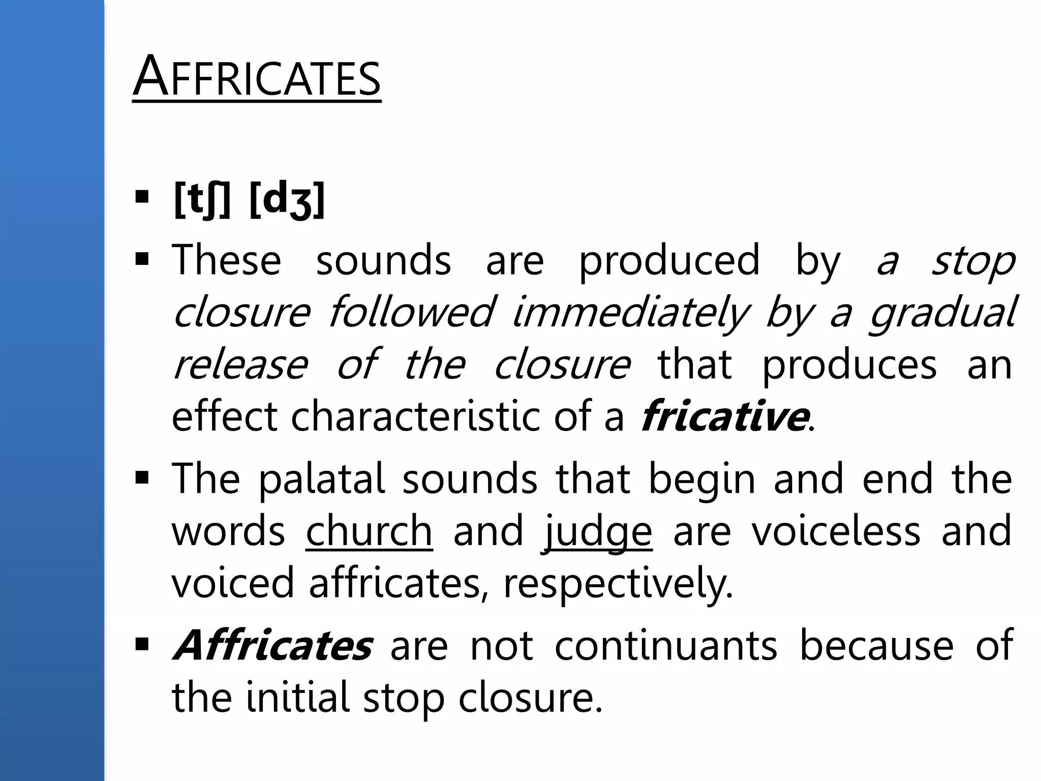 AFFRICATES
 [tʃ] [dʒ]
 These sounds are produced by a stop
closure followed immediately by a gradual
release of the closure that produces an
effect characteristic of a fricative.
 The palatal sounds that begin and end the
words church and judge are voiceless and
voiced affricates, respectively.
 Affricates are not continuants because of
the initial stop closure.
 