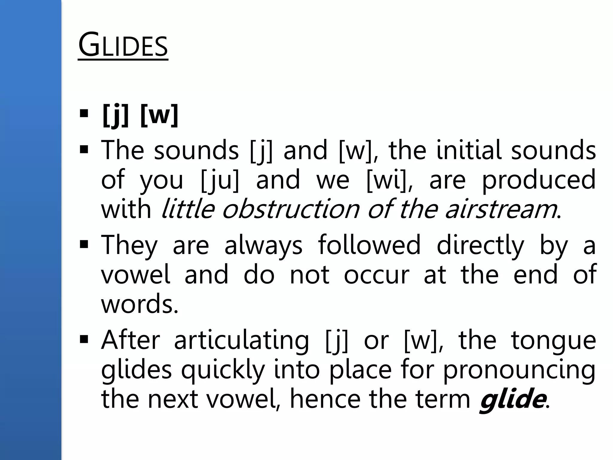 GLIDES
 [j] [w]
 The sounds [j] and [w], the initial sounds
of you [ju] and we [wi], are produced
with little obstruction of the airstream.
 They are always followed directly by a
vowel and do not occur at the end of
words.
 After articulating [j] or [w], the tongue
glides quickly into place for pronouncing
the next vowel, hence the term glide.
 