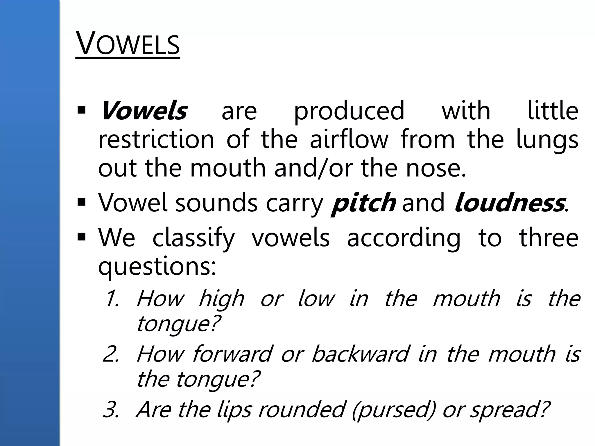 VOWELS
 Vowels are produced with little
restriction of the airflow from the lungs
out the mouth and/or the nose.
 Vowel sounds carry pitch and loudness.
 We classify vowels according to three
questions:
1. How high or low in the mouth is the
tongue?
2. How forward or backward in the mouth is
the tongue?
3. Are the lips rounded (pursed) or spread?
 