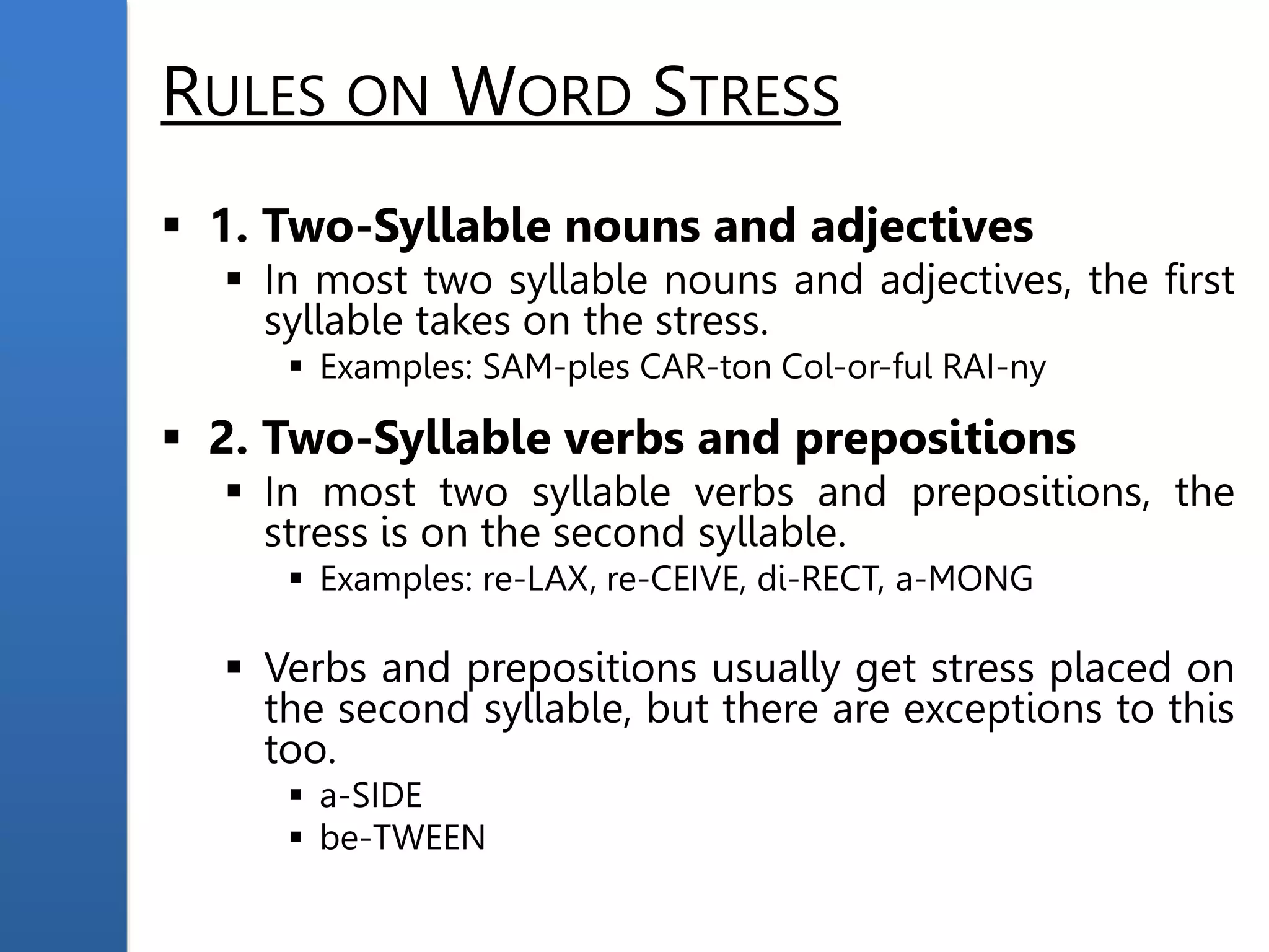 RULES ON WORD STRESS
 1. Two-Syllable nouns and adjectives
 In most two syllable nouns and adjectives, the first
syllable takes on the stress.
 Examples: SAM-ples CAR-ton Col-or-ful RAI-ny
 2. Two-Syllable verbs and prepositions
 In most two syllable verbs and prepositions, the
stress is on the second syllable.
 Examples: re-LAX, re-CEIVE, di-RECT, a-MONG
 Verbs and prepositions usually get stress placed on
the second syllable, but there are exceptions to this
too.
 a-SIDE
 be-TWEEN
 
