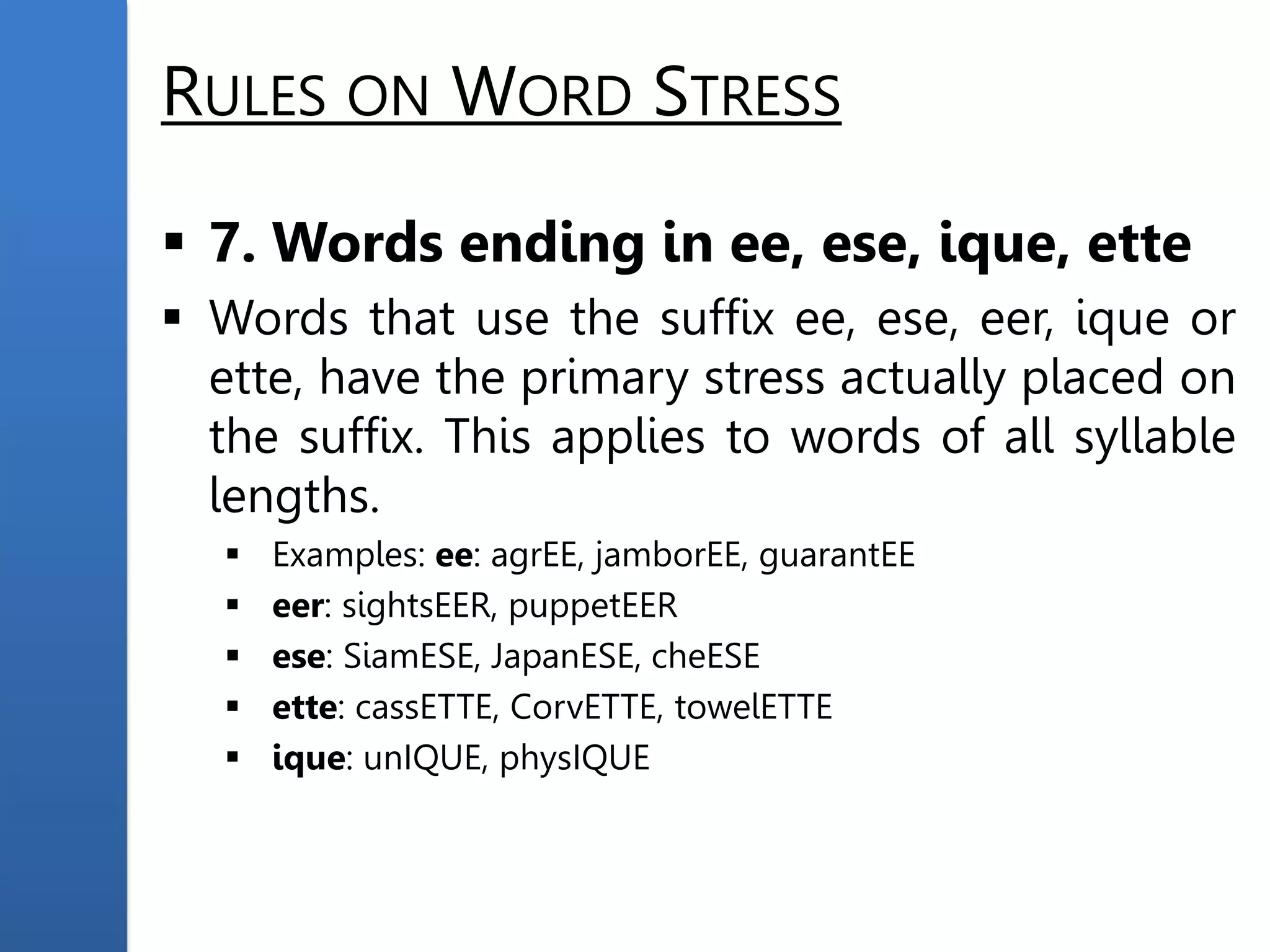 RULES ON WORD STRESS
 7. Words ending in ee, ese, ique, ette
 Words that use the suffix ee, ese, eer, ique or
ette, have the primary stress actually placed on
the suffix. This applies to words of all syllable
lengths.
 Examples: ee: agrEE, jamborEE, guarantEE
 eer: sightsEER, puppetEER
 ese: SiamESE, JapanESE, cheESE
 ette: cassETTE, CorvETTE, towelETTE
 ique: unIQUE, physIQUE
 