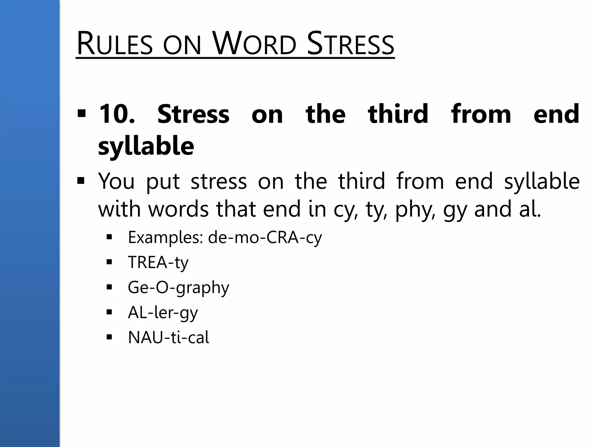 RULES ON WORD STRESS
 10. Stress on the third from end
syllable
 You put stress on the third from end syllable
with words that end in cy, ty, phy, gy and al.
 Examples: de-mo-CRA-cy
 TREA-ty
 Ge-O-graphy
 AL-ler-gy
 NAU-ti-cal
 