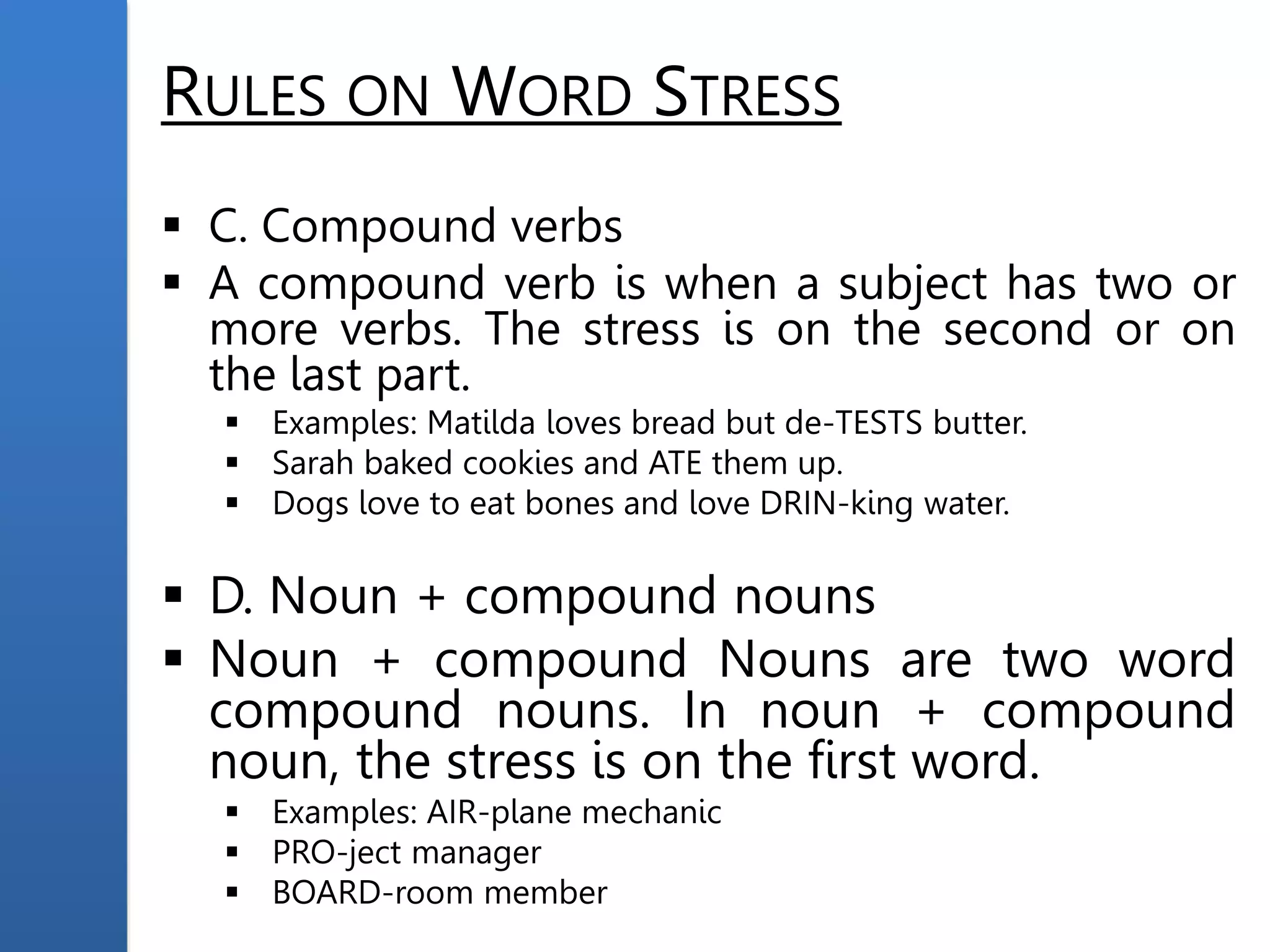RULES ON WORD STRESS
 C. Compound verbs
 A compound verb is when a subject has two or
more verbs. The stress is on the second or on
the last part.
 Examples: Matilda loves bread but de-TESTS butter.
 Sarah baked cookies and ATE them up.
 Dogs love to eat bones and love DRIN-king water.
 D. Noun + compound nouns
 Noun + compound Nouns are two word
compound nouns. In noun + compound
noun, the stress is on the first word.
 Examples: AIR-plane mechanic
 PRO-ject manager
 BOARD-room member
 