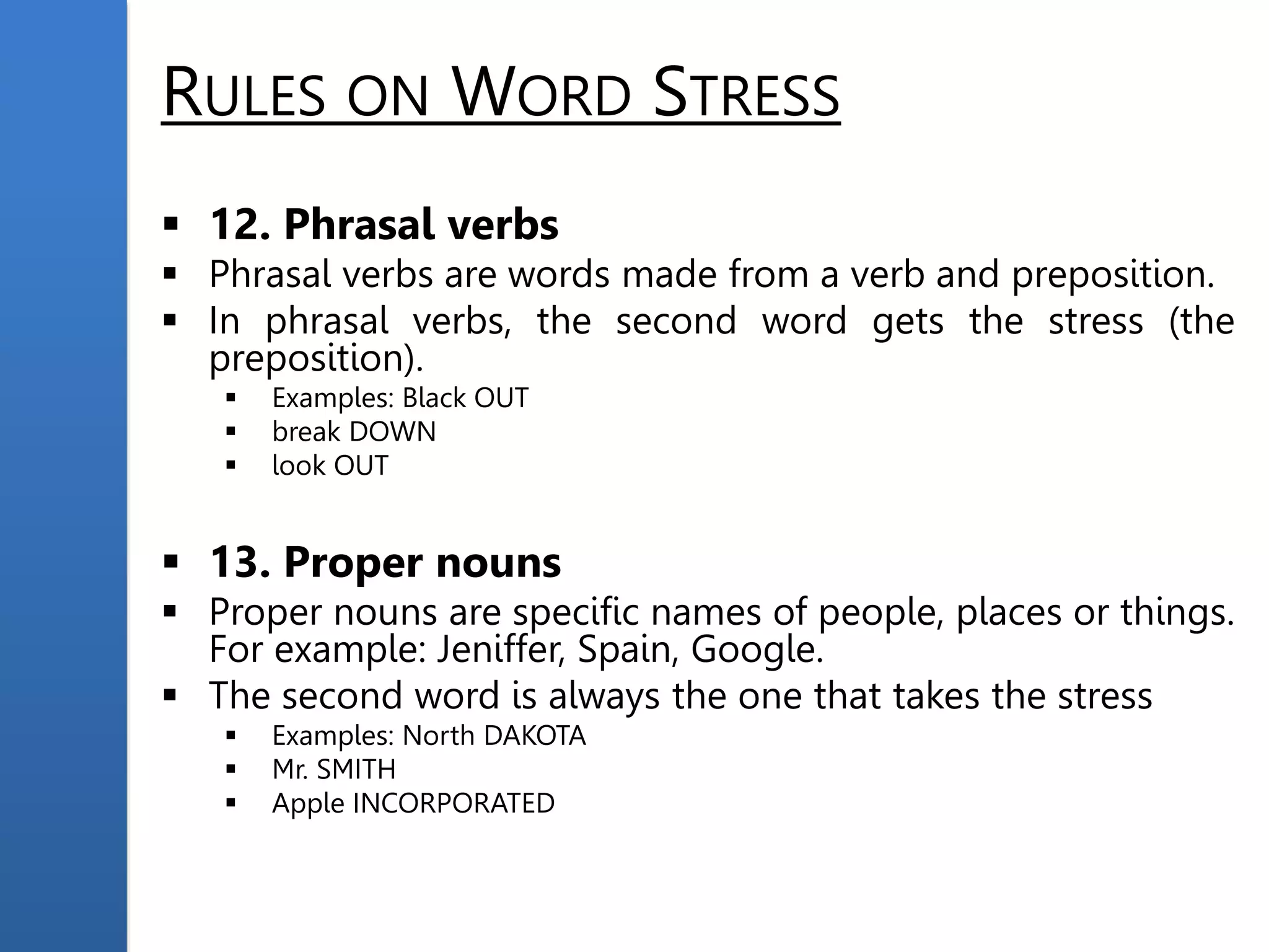 RULES ON WORD STRESS
 12. Phrasal verbs
 Phrasal verbs are words made from a verb and preposition.
 In phrasal verbs, the second word gets the stress (the
preposition).
 Examples: Black OUT
 break DOWN
 look OUT
 13. Proper nouns
 Proper nouns are specific names of people, places or things.
For example: Jeniffer, Spain, Google.
 The second word is always the one that takes the stress
 Examples: North DAKOTA
 Mr. SMITH
 Apple INCORPORATED
 