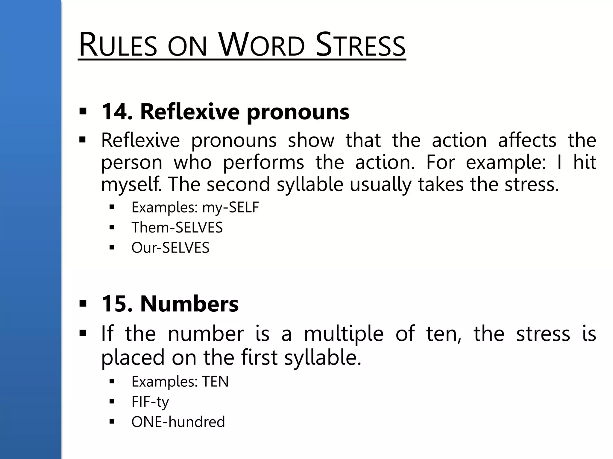 RULES ON WORD STRESS
 14. Reflexive pronouns
 Reflexive pronouns show that the action affects the
person who performs the action. For example: I hit
myself. The second syllable usually takes the stress.
 Examples: my-SELF
 Them-SELVES
 Our-SELVES
 15. Numbers
 If the number is a multiple of ten, the stress is
placed on the first syllable.
 Examples: TEN
 FIF-ty
 ONE-hundred
 