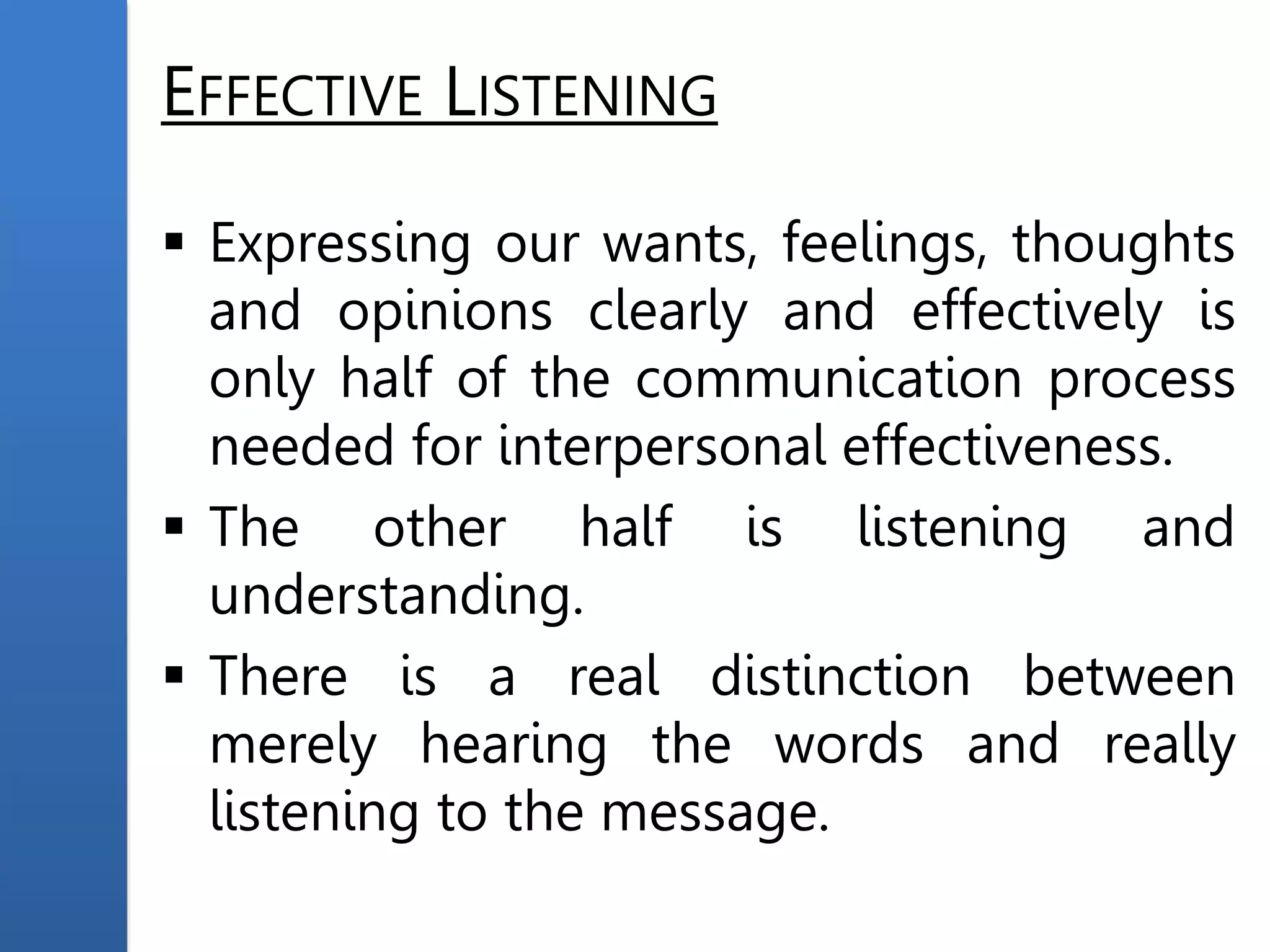 EFFECTIVE LISTENING
 Expressing our wants, feelings, thoughts
and opinions clearly and effectively is
only half of the communication process
needed for interpersonal effectiveness.
 The other half is listening and
understanding.
 There is a real distinction between
merely hearing the words and really
listening to the message.
 