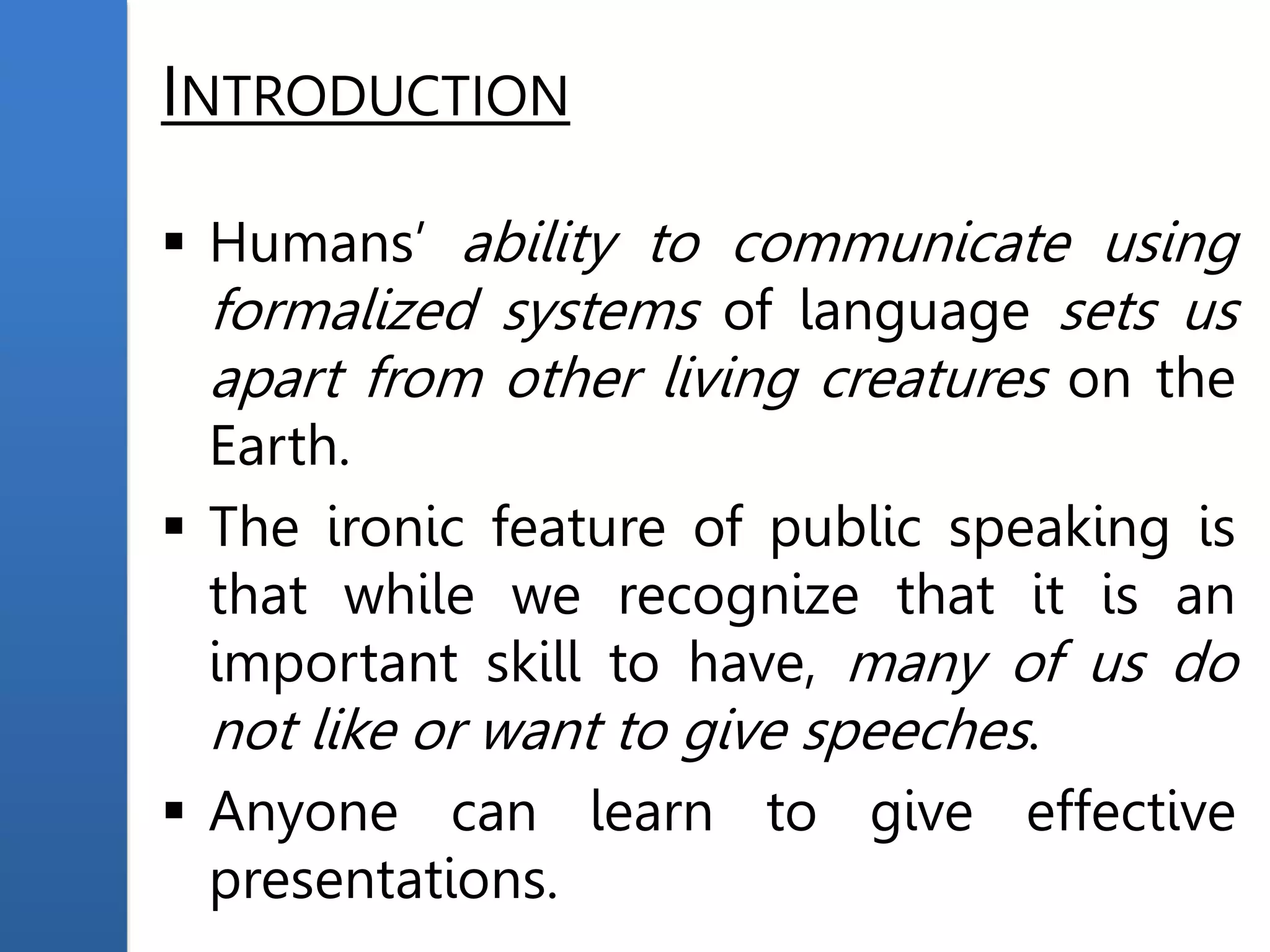 INTRODUCTION
 Humans’ ability to communicate using
formalized systems of language sets us
apart from other living creatures on the
Earth.
 The ironic feature of public speaking is
that while we recognize that it is an
important skill to have, many of us do
not like or want to give speeches.
 Anyone can learn to give effective
presentations.
 