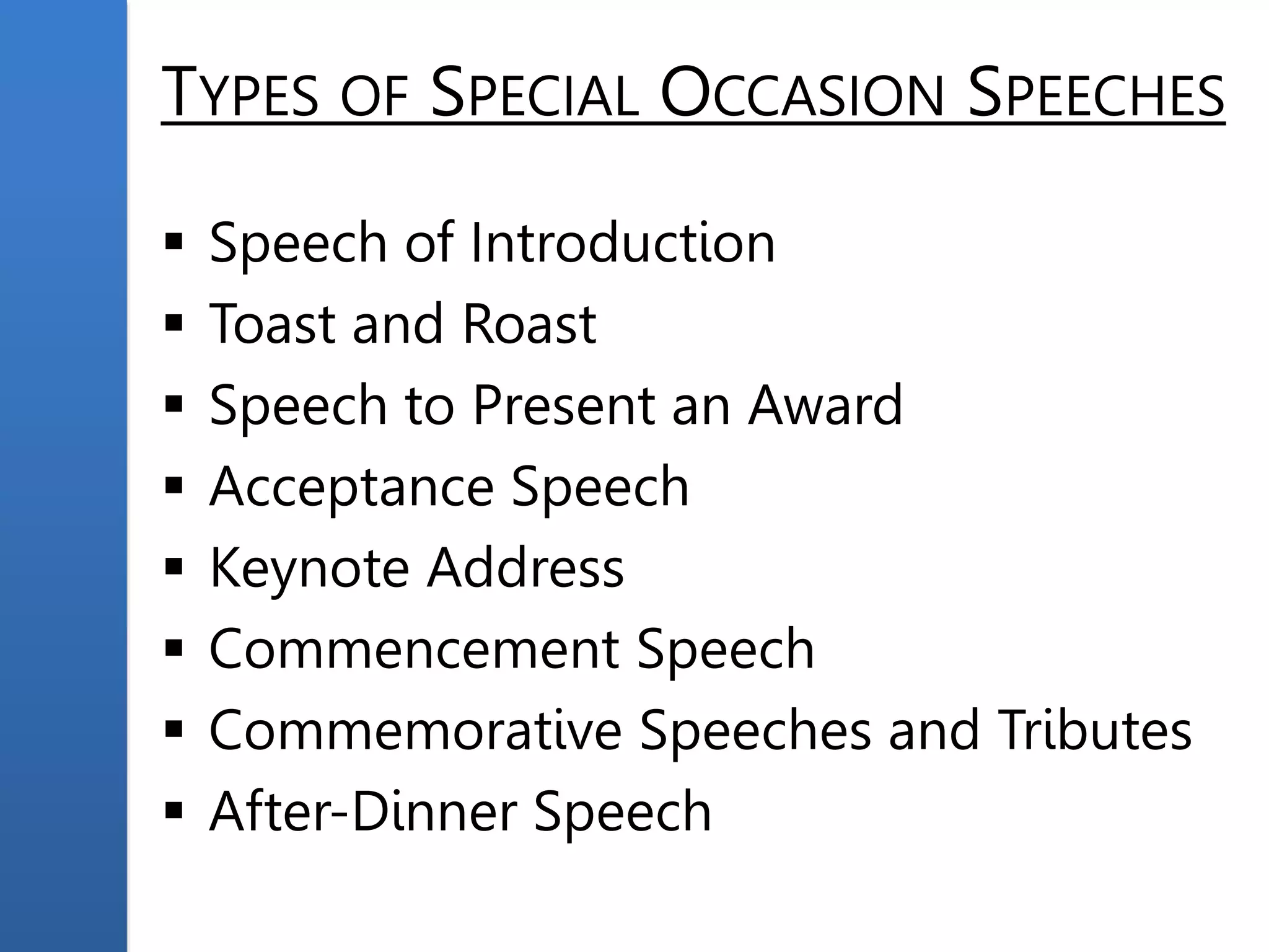 TYPES OF SPECIAL OCCASION SPEECHES
 Speech of Introduction
 Toast and Roast
 Speech to Present an Award
 Acceptance Speech
 Keynote Address
 Commencement Speech
 Commemorative Speeches and Tributes
 After-Dinner Speech
 