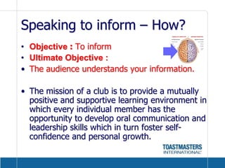 Speaking to inform – How?Objective : To informUltimate Objective :The audience understands your information.The mission of a club is to provide a mutually positive and supportive learning environment in which every individual member has the opportunity to develop oral communication and leadership skills which in turn foster self-confidence and personal growth.