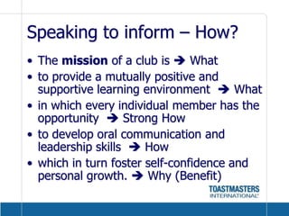 Speaking to inform – How?The mission of a club is  Whatto provide a mutually positive and supportive learning environment   Whatin which every individual member has the opportunity   Strong Howto develop oral communication and leadership skills   Howwhich in turn foster self-confidence and personal growth.  Why (Benefit) 