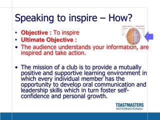 Speaking to inspire – How?Objective : To inspireUltimate Objective : The audience understands your information, are inspired and take action.The mission of a club is to provide a mutually positive and supportive learning environment in which every individual member has the opportunity to develop oral communication and leadership skills which in turn foster self-confidence and personal growth.