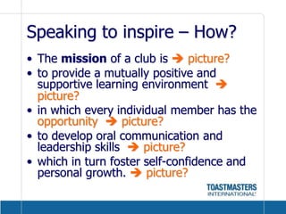 Speaking to inspire – How?The mission of a club is  picture?to provide a mutually positive and supportive learning environment   picture?in which every individual member has the opportunity   picture?to develop oral communication and leadership skills   picture?which in turn foster self-confidence and personal growth.  picture? 