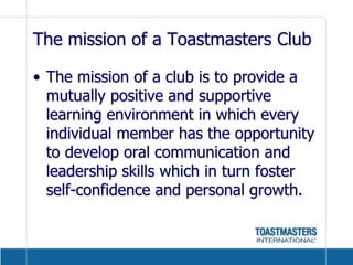 The mission of a Toastmasters ClubThe mission of a club is to provide a mutually positive and supportive learning environment in which every individual member has the opportunity to develop oral communication and leadership skills which in turn foster self-confidence and personal growth.