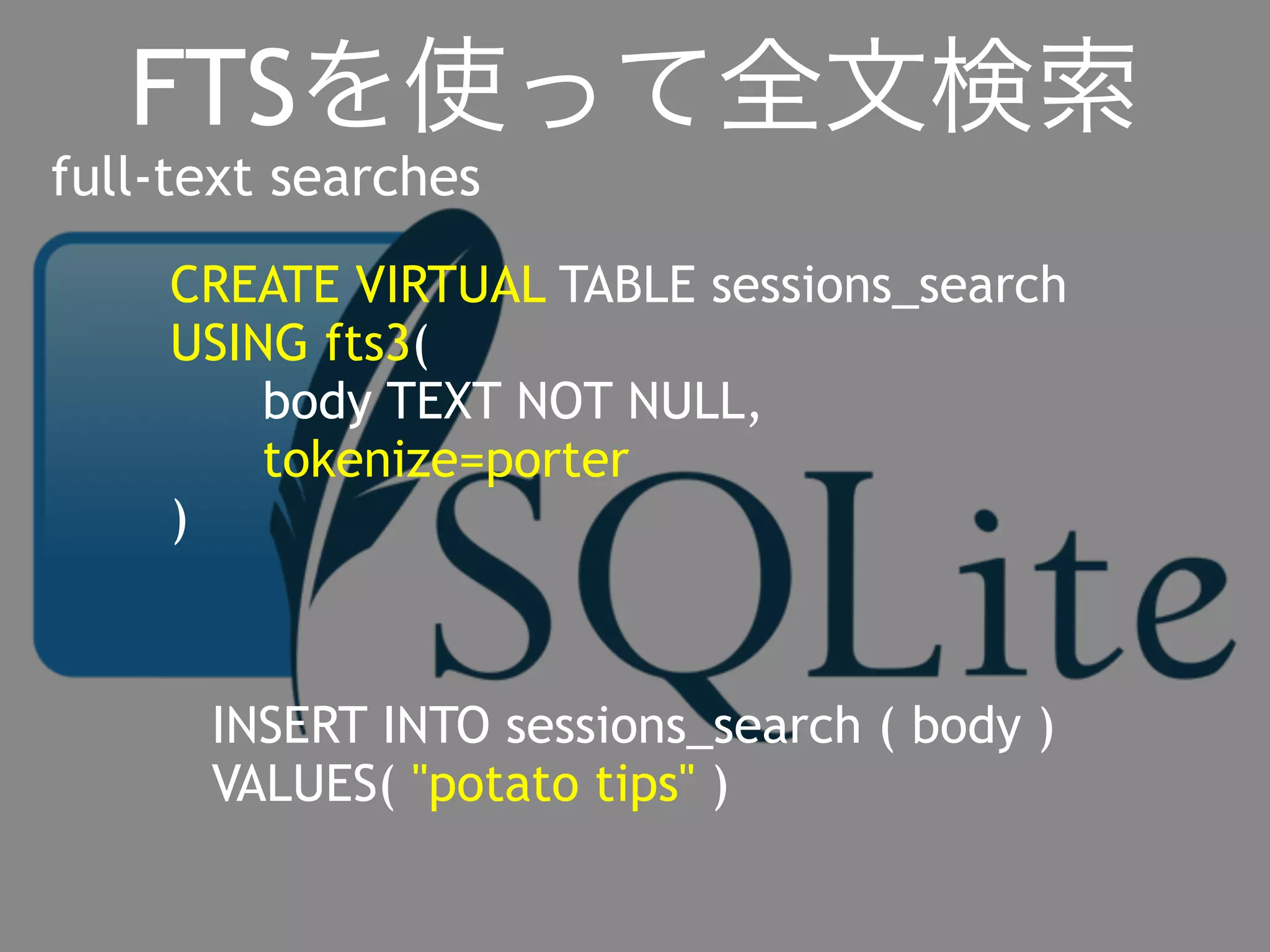 FTSを使って全文検索 
full-text searches 
CREATE VIRTUAL TABLE sessions_search 
USING fts3( 
body TEXT NOT NULL, 
tokenize=porter 
) 
INSERT INTO sessions_search ( body ) 
VALUES( "potato tips" ) 
 