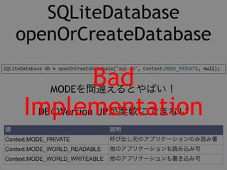 SQLiteDatabase 
openOrCreateDatabase 
Bad 
MODEを間違えるとやばい！ 
Implementation 
DBのVersion UPが柔軟にできない 
値説明 
Context.MODE_PRIVATE 呼び出し元のアプリケーションのみ読み書 
Context.MODE_WORLD_READABLE き他の可アプリケーションも読み込み可 
Context.MODE_WORLD_WRITEABLE 他のアプリケーションも書き込み可 
 