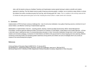 15 
other, with the teacher acting as a facilitator.Teachers and headmasters receive special trainings to adopt a scientific and creative approach to teaching. This has helped improve quality of learning outcomes greatly. In addition, as an incentive to keep children in school, the children from ethnic minorities are given Rs 2 per day, with irls being given Re 1 extra. This is in addition to the mid-day meal and the 27 articles the state government gives out for free, including the school uniform, a water carrier and a raincoat. 
9. Conclusion Implementation of RTE Act faces numerous challenges like – lack of community mobilization, low quality of learning outcome, enrolment of out of school children, and effective monitoring of implementation agencies. Stakeholders in implementation of the Act – including parents, teachers, Central and State Governments, NGOs, School Management Committees, monitoring agencies (National & State Commissions for Protection of Child Rights), United Nations and its allied agencies – all have a vital role to play in realizing the vision of universal elementary education in India. Community mobilization through door to door campaigning, creative and innovative pedagogy, involvement of United Nations and NGOs at the ground level for school mapping and micro-planning, effective monitoring of executing bodies and spreading greater awareness among parents and children are some of strategies which can provide an impetus to this social development program. 
References 
[1] Annual Status of Education Report (ASER 2013), 15 January 2014 [2] OjhaSeema S., Implementing Right to Education: Issues and Challenges, www.isca.in, 29th April 2013 
[3] Annual Report 2012-13 Ministry of HRD, Department of School Education & Literacy, Department of HIher Education 
