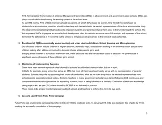 5 
RTE Act mandates the formation of a School Management Committee (SMC) in all government and government-aided schools. SMCs can play a crucial role in transforming the existing system at the school level. 
As per RTE norms, 75% of SMC members should be parents, of which 50% should be women. One third of the rest should be students/local educationists, one-third should be teachers and the rest should be elected representatives of the local administrative body. 
The idea behind constituting SMCs has been to empower students and parents and give them a say in the functioning of the school. The Act empowers SMCs to prepare an annual school development plan, to maintain an annual record of receipts and expenses of the school, to monitor the adherence of RTE norms by the school, to bringissues or grievances to the notice of local authorities. 
3. Enrollment of EWS(economically weaker section) and urban deprived children- School Mapping and Micro-planning 
Out-of-school children include children of migrant laborers, domestic helps, child laborers working in the informal sector, stay at home children looking after siblings or involved in domestic chores while parents go to work. 
Bringing these children to school is a mammoth task, either because they are hard to reach out to or because the parents lose a significant source of income if these children go to school. 
4. Monitoring of Implementing Agencies 
There have been several reports of rules followed by schools/ local bodies/ states in letter, but not in spirit. 
In Delhi, for example, every school has set up an SMC, but most of them have been hastily set up with no representation of parents/ students. Schools play safe by appointing their choice of candidates, while as per rules they should be elected representatives from school/parents associations/local bodies. Similarly, teachers in many government schools have started following CCE (continuous and comprehensive evaluation) procedure for appraising students, but it is being followed as a formality. Evaluation of skills and knowledge using projects etc. as per CCE criteria issued by NCERT is not followed in practice. 
There needs to be proper monitoring/proper audits of schools and teachers to enforce the Act in its true spirit. 
5. Lessons Learnt from Pulse Polio Campaign 
Pulse Polio was a nationwide campaign launched in India in 1995 to eradicate polio. In January 2014, India was declared free of polio by WHO, marking the successful completion of the campaign.  
