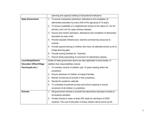 7 
planning and capacity building of educational institutions. 
State Government 
1. To ensure compulsory admission, attendance and completion of elementary education by every child of the age group 6-14 years. 
2. To ensure availability of a neighborhood school (in the radius of 1 km for primary, and 3 km for upper primary classes). 
3. Ensure and monitor admission, attendance and completion of elementary education by every child. 
4. Provide requisite infrastructure, teachers and learning resources to schools. 
5. Provide special training to children who have not attended school so far to bridge learning gaps. 
6. Provide training facilities for. Teachers. 
7. Ensure timely prescribing of curriculum for elementary classes. 
Local Body(District Education Office/Village Panchayats etc.) 
Duties of state government above are also applicable to local bodies. In addition their responsibilities include: 
1. To maintain records of children upto 14 years residing within the jurisdiction. 
2. Ensure admission of children of migrant families. 
3. Monitor functioning of schools in their jurisdiction. 
4. Decide the academic calendar. 
5. To undertake household surveys and school mapping to ensure enrolment of all children in jurisdiction. 
Schools 
1. All government schools to provide free elementary education schools to all students admitted. 
2. Private schools to retain at least 25% seats for admission of EWS students. The cost of education of these children will be borne by the  