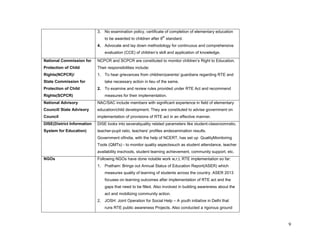 9 
3. No examination policy, certificate of completion of elementary education to be awarded to children after 8th standard. 
4. Advocate and lay down methodology for continuous and comprehensive evaluation (CCE) of children’s skill and application of knowledge. 
National Commission for Protection of Child Rights(NCPCR)/ 
State Commission for Protection of Child Rights(SCPCR) 
NCPCR and SCPCR are constituted to monitor children’s Right to Education. Their responsibilities include: 
1. To hear grievances from children/parents/ guardians regarding RTE and take necessary action in lieu of the same. 
2. To examine and review rules provided under RTE Act and recommend measures for their implementation. 
National Advisory Council/ State Advisory Council 
NAC/SAC include members with significant experience in field of elementary education/child development. They are constituted to advise government on implementation of provisions of RTE act in an effective manner. 
DISE(District Information System for Education) 
DISE looks into severalquality related parameters like student-classroomratio, teacher-pupil ratio, teachers' profiles andexamination results. 
Government ofIndia, with the help of NCERT, has set up QualityMonitoring Tools (QMTs) - to monitor quality aspectssuch as student attendance, teacher availability inschools, student learning achievement, community support, etc. 
NGOs 
Following NGOs have done notable work w,r,t, RTE implementation so far: 
1. Pratham: Brings out Annual Status of Education Report(ASER) which measures quality of learning of students across the country. ASER 2013 focuses on learning outcomes after implementation of RTE act and the gaps that need to be filled. Also involved in building awareness about the act and mobilizing community action. 
2. JOSH: Joint Operation for Social Help – A youth initiative in Delhi that runs RTE public awareness Projects. Also conducted a rigorous ground  