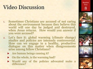 Video Discussion
1. Sometimes Christians are accused of not caring
about the environment because they believe this
world will one day be judged and destroyed,
when Jesus returns. How would you answer if
you were accused?
2. Let’s face it: global warming (climate change)
studies and policies are intensely controversial.
How can we engage in a healthy, productive
dialogue on this matter when disagreements
arise among fellow Christians?
 Are human beings causing it?
 On the whole, is the warming bad?
 Would any of the policies advocated make a
difference?
Session
Two
8
 