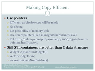 Making Copy Efficient

—  Use pointers
    ¡  Efficient, as bitwise copy will be made

    ¡  No slicing

    ¡  But possibility of memory leak

    ¡  Use smart pointers (self managed/shared/intrusive)

    ¡  Ref http://onlamp.com/pub/a/onlamp/2006/05/04/smart-
        pointers.html?page=5
—  Still STL containers are better than C data structure
    ¡  Widget w[maxNumWidgets];

    ¡  vector<widget> vw;

    ¡  vw.reserve(maxNumWidgets)

Uttam Gandhi, Software Developer
http://www.linkedin.com/pub/uttam-gandhi/21/7aa/24   Content last revised on 1/4/13
 