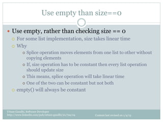 Use empty than size==0

—  Use empty, rather than checking size == 0
    ¡  For some list implementation, size takes linear time

    ¡  Why
           ¢  Splice  operation moves elements from one list to other without
               copying elements
           ¢  If, size operation has to be constant then every list operation
               should update size
           ¢  This means, splice operation will take linear time

           ¢  One of the two can be constant but not both

   ¡    empty() will always be constant



Uttam Gandhi, Software Developer
http://www.linkedin.com/pub/uttam-gandhi/21/7aa/24   Content last revised on 1/4/13
 
