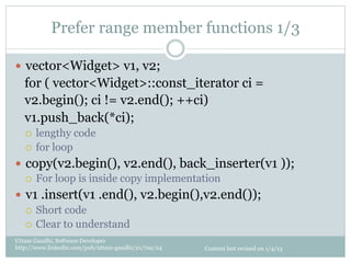 Prefer range member functions 1/3

—  vector<Widget> v1, v2;
   for ( vector<Widget>::const_iterator ci =
   v2.begin(); ci != v2.end(); ++ci)
   v1.push_back(*ci);
   ¡  lengthy code
   ¡  for loop

—  copy(v2.begin(), v2.end(), back_inserter(v1 ));
    ¡  For loop is inside copy implementation

—  v1 .insert(v1 .end(), v2.begin(),v2.end());
    ¡  Short code
    ¡  Clear to understand

Uttam Gandhi, Software Developer
http://www.linkedin.com/pub/uttam-gandhi/21/7aa/24   Content last revised on 1/4/13
 