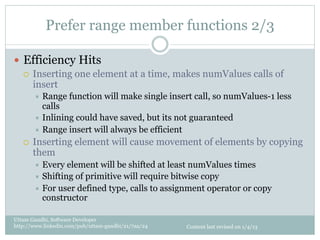Prefer range member functions 2/3

—  Efficiency Hits
    ¡  Inserting one element at a time, makes numValues calls of
        insert
         ÷  Range   function will make single insert call, so numValues-1 less
             calls
         ÷  Inlining could have saved, but its not guaranteed
         ÷  Range insert will always be efficient
   ¡    Inserting element will cause movement of elements by copying
         them
         ÷  Every  element will be shifted at least numValues times
         ÷  Shifting of primitive will require bitwise copy
         ÷  For user defined type, calls to assignment operator or copy
             constructor

Uttam Gandhi, Software Developer
http://www.linkedin.com/pub/uttam-gandhi/21/7aa/24   Content last revised on 1/4/13
 