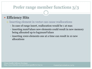 Prefer range member functions 3/3

—  Efficiency Hits
    ¡  Inserting element in vector can cause reallocations
       ÷  In case of range insert, reallocation would be 1 at max
       ÷  inserting numValues new elements could result in new memory
           being allocated up to log2numValues
       ÷  inserting 1000 elements one at a time can result in 10 new
           allocations




Uttam Gandhi, Software Developer
http://www.linkedin.com/pub/uttam-gandhi/21/7aa/24   Content last revised on 1/4/13
 