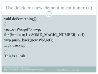 Use delete for new element in container 1/3

void doSomething()
{
vector<Widget*> vwp;
for (int i = 0; i < SOME_MAGIC_NUMBER; ++i)
vwp.push_back(new Widget);
… // use vwp
}
This is a leak

Uttam Gandhi, Software Developer
http://www.linkedin.com/pub/uttam-gandhi/21/7aa/24   Content last revised on 1/4/13
 