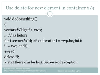 Use delete for new element in container 2/3

void doSomething()
{
vector<Widget*> vwp;
… // as before
for (vector<Widget*>::iterator i = vwp.begin();
i != vwp.end(),
++i) {
delete *i;
} still there can be leak because of exception
Uttam Gandhi, Software Developer
http://www.linkedin.com/pub/uttam-gandhi/21/7aa/24   Content last revised on 1/4/13
 