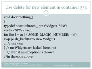Use delete for new element in container 3/3

void doSomething()
{
typedef boost::shared_ ptr<Widget> SPW;
vector<SPW> vwp;
for (int i = 0; i < SOME_MAGIC_NUMBER; ++i)
vwp.push_back(SPW new Widget)
… // use vwp
} // no Widgets are leaked here, not
  // even if an exception is thrown
//in the code above
Uttam Gandhi, Software Developer
http://www.linkedin.com/pub/uttam-gandhi/21/7aa/24   Content last revised on 1/4/13
 