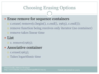 Choosing Erasing Options

—  Erase remove for sequence containers
    ¡  c.erase( remove(c.begin(), c.end(), 1963), c.end());

    ¡  remove function being receives only iterator (no container)

    ¡  remove takes linear time

—  List
   ¡    c. remove(1963);
—  Associative container
    ¡  c.erase(1963);

    ¡  Takes logarithmic time




Uttam Gandhi, Software Developer
http://www.linkedin.com/pub/uttam-gandhi/21/7aa/24   Content last revised on 1/4/13
 