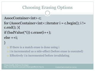 Choosing Erasing Options

AssocContainer<int> c;
for (AssocContainer<int>::iterator i = c.begin(); i !=
c.end(); ){
if (badValue(*i)) c.erase(i++);
else ++i;
}
   ¡  If there is a match erase is done using i
   ¡  i is incremented as a side-effect (before erase is executed)

   ¡  Effectively i is incremented before invalidating



Uttam Gandhi, Software Developer
http://www.linkedin.com/pub/uttam-gandhi/21/7aa/24   Content last revised on 1/4/13
 