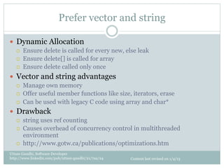 Prefer vector and string

—  Dynamic Allocation
   ¡    Ensure delete is called for every new, else leak
   ¡    Ensure delete[] is called for array
   ¡    Ensure delete called only once
—  Vector and string advantages
   ¡    Manage own memory
   ¡    Offer useful member functions like size, iterators, erase
   ¡    Can be used with legacy C code using array and char*
—  Drawback
   ¡    string uses ref counting
   ¡    Causes overhead of concurrency control in multithreaded
         environment
   ¡    http://www.gotw.ca/publications/optimizations.htm
Uttam Gandhi, Software Developer
http://www.linkedin.com/pub/uttam-gandhi/21/7aa/24   Content last revised on 1/4/13
 