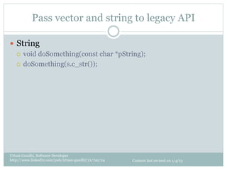 Pass vector and string to legacy API

—  String
    ¡  void doSomething(const char *pString);

    ¡  doSomething(s.c_str());




Uttam Gandhi, Software Developer
http://www.linkedin.com/pub/uttam-gandhi/21/7aa/24   Content last revised on 1/4/13
 