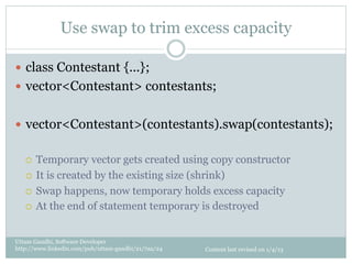 Use swap to trim excess capacity

—  class Contestant {...};
—  vector<Contestant> contestants;


—  vector<Contestant>(contestants).swap(contestants);


   ¡  Temporary vector gets created using copy constructor
   ¡  It is created by the existing size (shrink)

   ¡  Swap happens, now temporary holds excess capacity

   ¡  At the end of statement temporary is destroyed



Uttam Gandhi, Software Developer
http://www.linkedin.com/pub/uttam-gandhi/21/7aa/24   Content last revised on 1/4/13
 