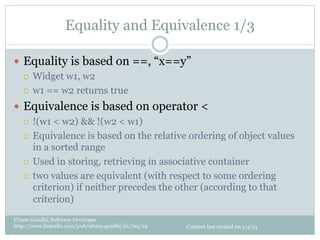Equality and Equivalence 1/3

—  Equality is based on ==, “x==y”
    ¡  Widget w1, w2

    ¡  w1 == w2 returns true

—  Equivalence is based on operator <
    ¡  !(w1 < w2) && !(w2 < w1)

    ¡  Equivalence is based on the relative ordering of object values
        in a sorted range
    ¡  Used in storing, retrieving in associative container

    ¡  two values are equivalent (with respect to some ordering
        criterion) if neither precedes the other (according to that
        criterion)
Uttam Gandhi, Software Developer
http://www.linkedin.com/pub/uttam-gandhi/21/7aa/24   Content last revised on 1/4/13
 