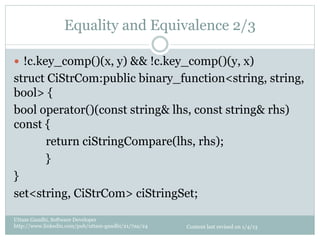 Equality and Equivalence 2/3

—  !c.key_comp()(x, y) && !c.key_comp()(y, x)
struct CiStrCom:public binary_function<string, string,
bool> {
bool operator()(const string& lhs, const string& rhs)
const {
      return ciStringCompare(lhs, rhs);
      }
}
set<string, CiStrCom> ciStringSet;

Uttam Gandhi, Software Developer
http://www.linkedin.com/pub/uttam-gandhi/21/7aa/24   Content last revised on 1/4/13
 