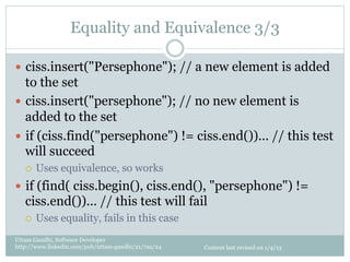 Equality and Equivalence 3/3

—  ciss.insert("Persephone"); // a new element is added
    to the set
—  ciss.insert("persephone"); // no new element is
    added to the set
—  if (ciss.find("persephone") != ciss.end())... // this test
    will succeed
   ¡    Uses equivalence, so works
—  if (find( ciss.begin(), ciss.end(), "persephone") !=
   ciss.end())... // this test will fail
   ¡    Uses equality, fails in this case
Uttam Gandhi, Software Developer
http://www.linkedin.com/pub/uttam-gandhi/21/7aa/24   Content last revised on 1/4/13
 