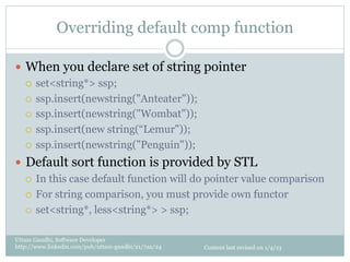 Overriding default comp function

—  When you declare set of string pointer
    ¡  set<string*> ssp;

    ¡  ssp.insert(newstring("Anteater"));

    ¡  ssp.insert(newstring("Wombat"));

    ¡  ssp.insert(new string(“Lemur"));

    ¡  ssp.insert(newstring("Penguin"));

—  Default sort function is provided by STL
    ¡  In this case default function will do pointer value comparison

    ¡  For string comparison, you must provide own functor

    ¡  set<string*, less<string*> > ssp;


Uttam Gandhi, Software Developer
http://www.linkedin.com/pub/uttam-gandhi/21/7aa/24   Content last revised on 1/4/13
 