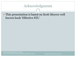 Acknowledgments

—  This presentation is based on Scott Meyers well
   known book ‘Effective STL’




Uttam Gandhi, Software Developer
http://www.linkedin.com/pub/uttam-gandhi/21/7aa/24   Content last revised on 1/4/13
 