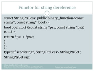 Functor for string dereference

struct StringPtrLess: public binary_function<const
string*, const string*, bool> {
bool operator()(const string *ps1, const string *ps2)
const {
return *ps1 < *ps2;
}
};
typedef set<string*, StringPtrLess> StringPtrSet ;
StringPtrSet ssp;

Uttam Gandhi, Software Developer
http://www.linkedin.com/pub/uttam-gandhi/21/7aa/24   Content last revised on 1/4/13
 