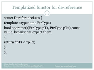 Templatized functor for de-reference

struct DereferenceLess {
template <typename PtrType>
bool operator()(PtrType pT1, PtrType pT2) const
value, because we expect them
{
return *pT1 < *pT2;
}
};


Uttam Gandhi, Software Developer
http://www.linkedin.com/pub/uttam-gandhi/21/7aa/24   Content last revised on 1/4/13
 